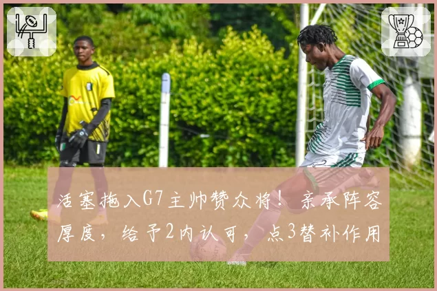 活塞拖入G7主帅赞众将！亲承阵容厚度，给予2内认可，点3替补作用