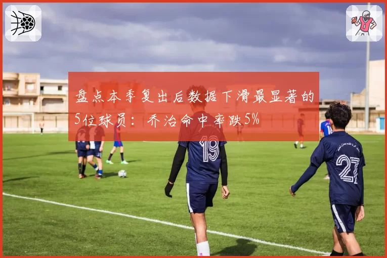 盘点本季复出后数据下滑最显著的5位球员:乔治命中率跌5%
