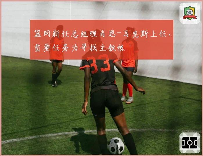 篮网新任总经理肖恩-马克斯上任，首要任务为寻找主教练