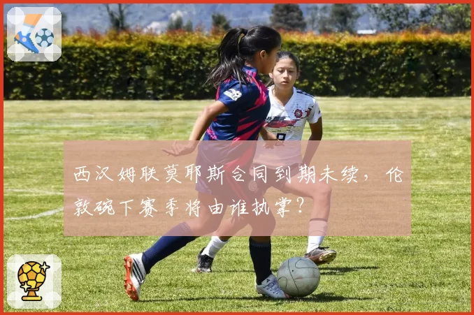 西汉姆联莫耶斯合同到期未续，伦敦碗下赛季将由谁执掌？