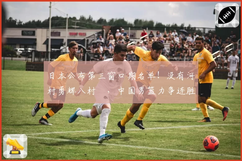 日本公布第三窗口期名单！没有河村勇辉八村塁，中国男篮力争连胜