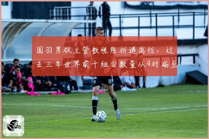 国羽男双主管教练陈祈遒离任，过去三年世界前十组合数量从4对减至1对