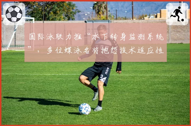 国际泳联力推“水下转身监测系统”,多位蝶泳名将抱怨技术适应性不公