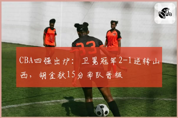 CBA四强出炉：卫冕冠军2-1逆转山西，胡金秋15分率队晋级