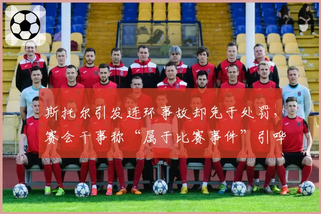 斯托尔引发连环事故却免于处罚，赛会干事称“属于比赛事件”引哗然