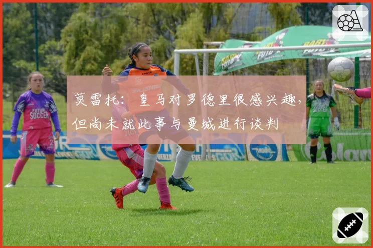 莫雷托：皇马对罗德里很感兴趣，但尚未就此事与曼城进行谈判