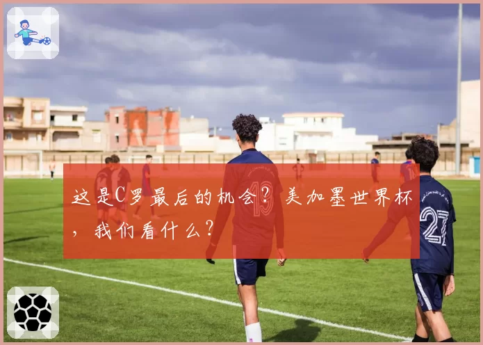 这是C罗最后的机会?美加墨世界杯,我们看什么?