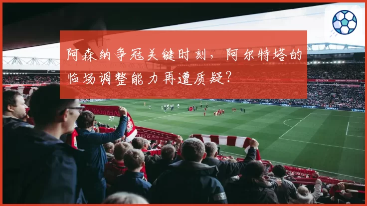 阿森纳争冠关键时刻，阿尔特塔的临场调整能力再遭质疑？