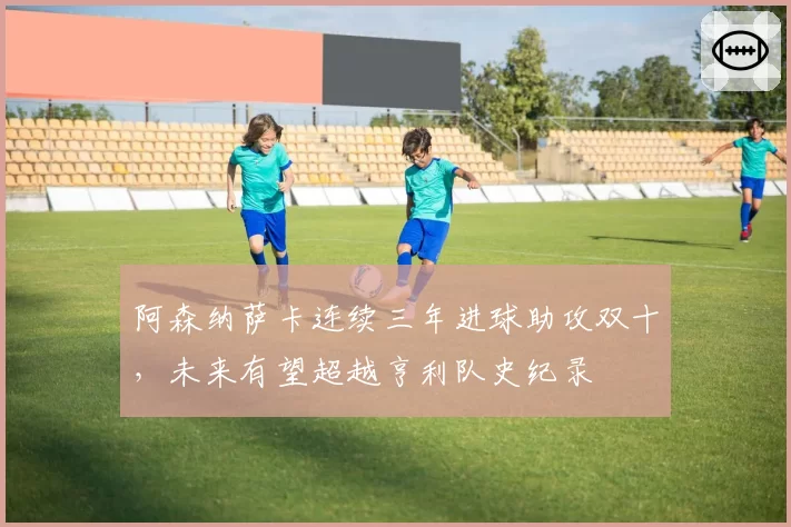 阿森纳萨卡连续三年进球助攻双十,未来有望超越亨利队史纪录