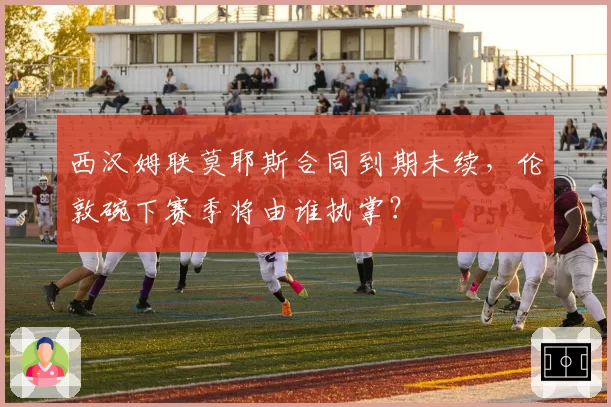 西汉姆联莫耶斯合同到期未续，伦敦碗下赛季将由谁执掌？