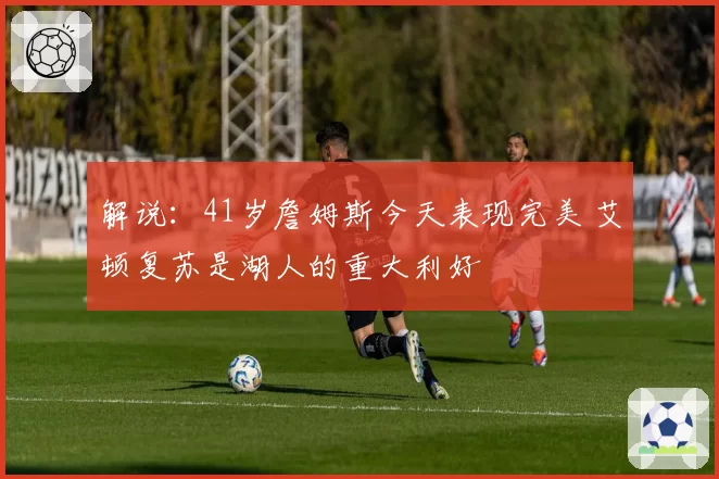 解说:41岁詹姆斯今天表现完美 艾顿复苏是湖人的重大利好