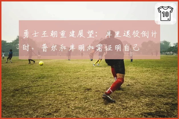 勇士王朝重建展望：库里退役倒计时，普尔和库明加需证明自己
