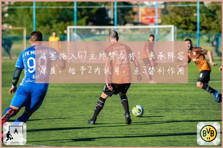 活塞拖入G7主帅赞众将！亲承阵容厚度，给予2内认可，点3替补作用