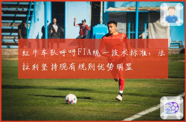 红牛车队呼吁FIA统一技术标准,法拉利坚持现有规则优势明显