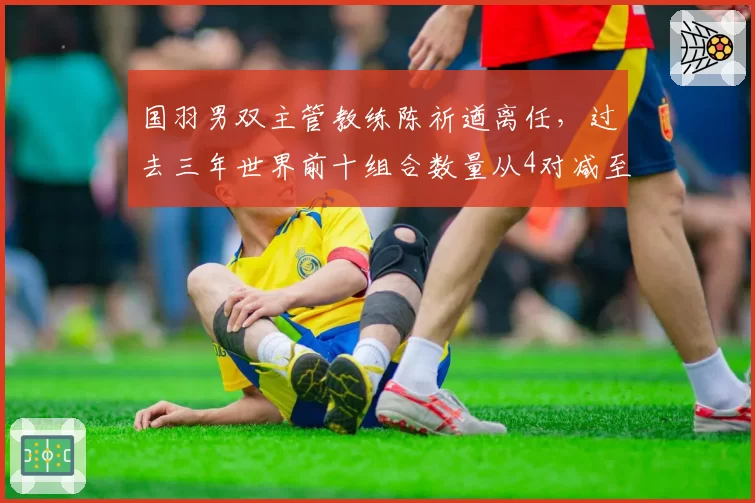 国羽男双主管教练陈祈遒离任，过去三年世界前十组合数量从4对减至1对