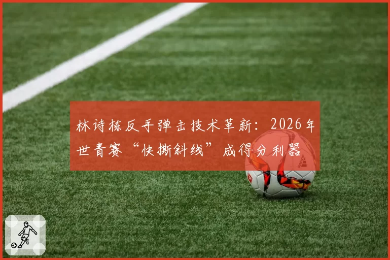 林诗栋反手弹击技术革新：2026年世青赛“快撕斜线”成得分利器