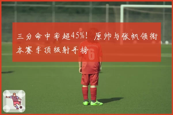 三分命中率超45%！原帅与张帆领衔本赛季顶级射手榜