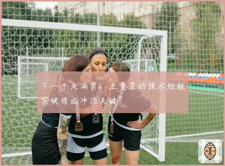 下一个大满贯：王曼昱的技术短板突破将成冲顶关键？