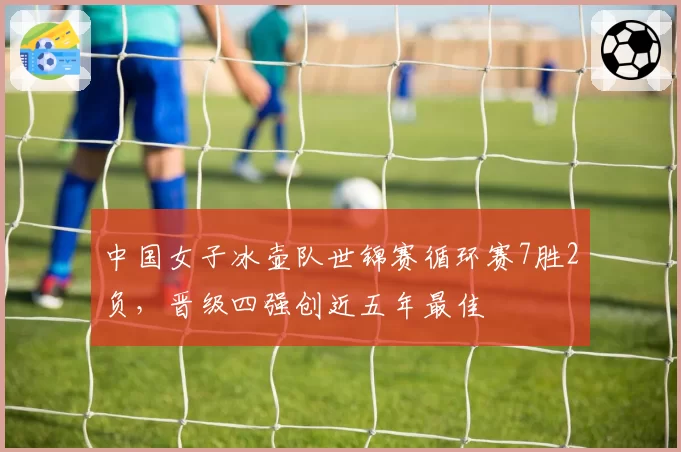 中国女子冰壶队世锦赛循环赛7胜2负，晋级四强创近五年最佳