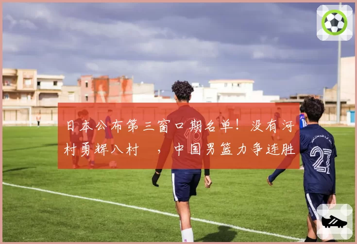日本公布第三窗口期名单！没有河村勇辉八村塁，中国男篮力争连胜