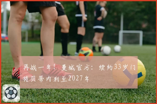 再战一年!曼城官方:续约33岁门将贝蒂内利至2027年