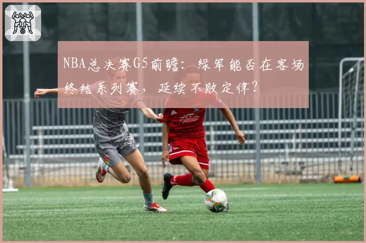 NBA总决赛G5前瞻：绿军能否在客场终结系列赛，延续不败定律？