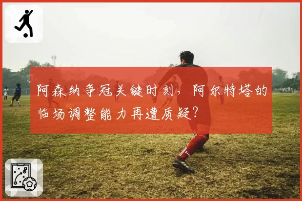 阿森纳争冠关键时刻，阿尔特塔的临场调整能力再遭质疑？