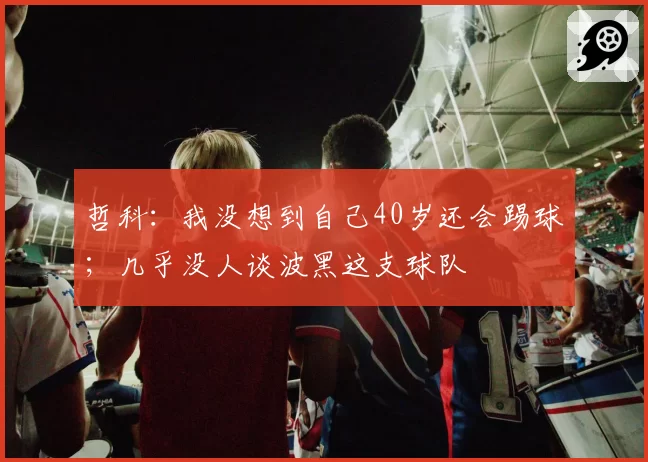 哲科:我没想到自己40岁还会踢球;几乎没人谈波黑这支球队