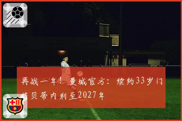再战一年！曼城官方：续约33岁门将贝蒂内利至2027年