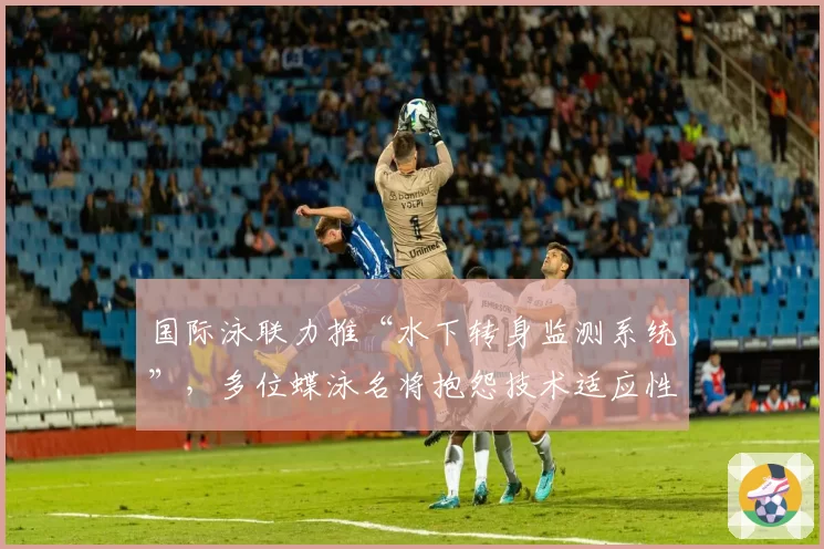 国际泳联力推“水下转身监测系统”,多位蝶泳名将抱怨技术适应性不公
