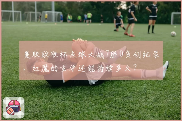 曼联欧联杯点球大战7胜0负创纪录，红魔的玄学还能持续多久？