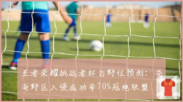 王者荣耀挑战者杯打野位预测：花海野区入侵成功率70%冠绝联盟