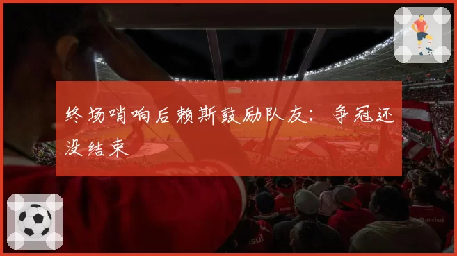 终场哨响后赖斯鼓励队友：争冠还没结束