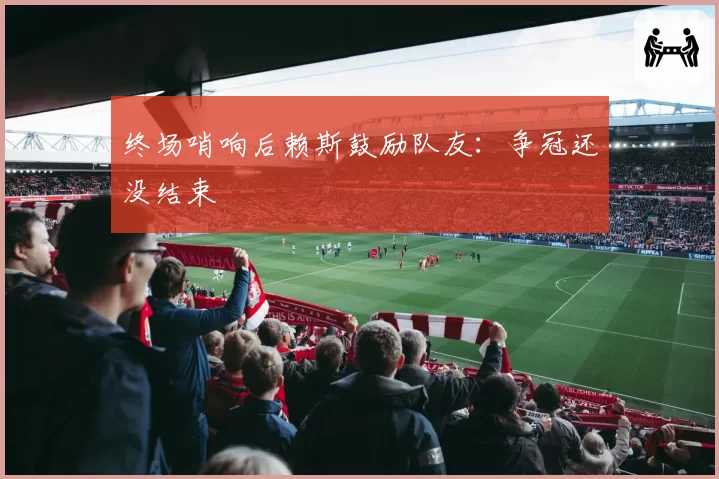 终场哨响后赖斯鼓励队友：争冠还没结束
