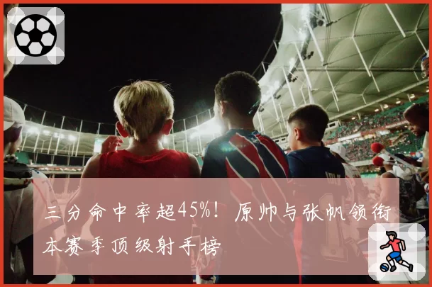 三分命中率超45%！原帅与张帆领衔本赛季顶级射手榜