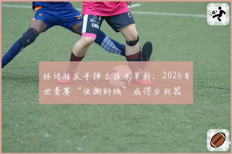 林诗栋反手弹击技术革新：2026年世青赛“快撕斜线”成得分利器